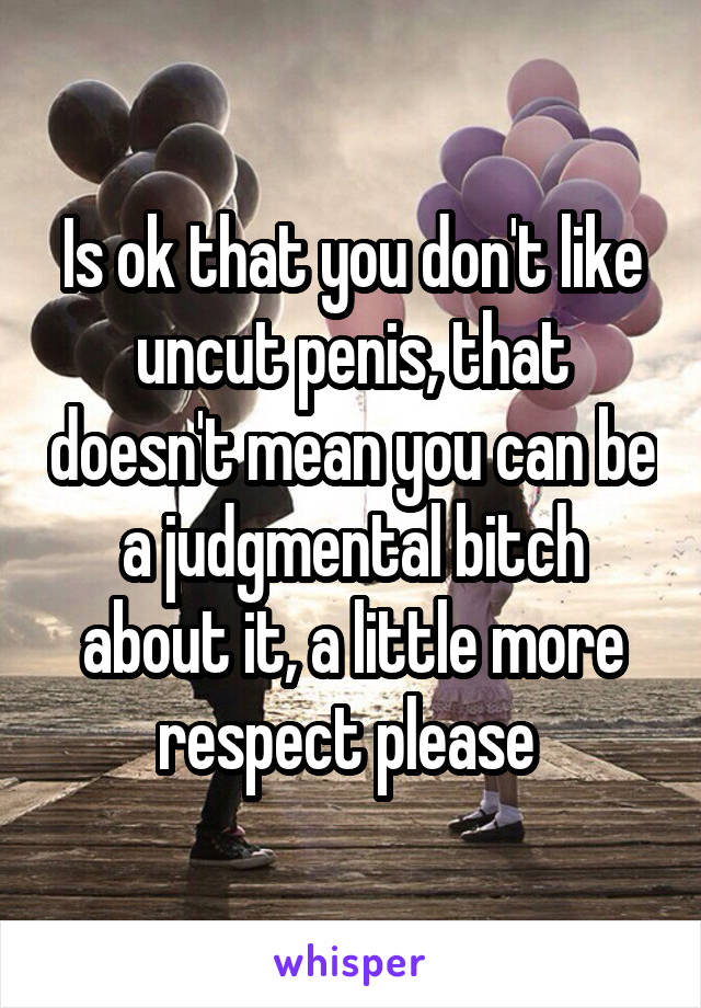 Is ok that you don't like uncut penis, that doesn't mean you can be a judgmental bitch about it, a little more respect please 