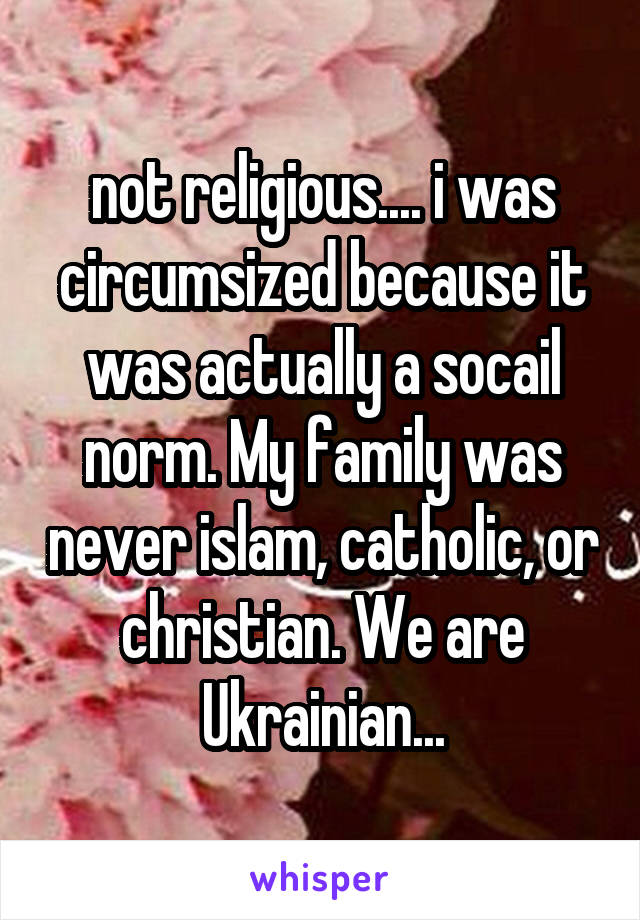 not religious.... i was circumsized because it was actually a socail norm. My family was never islam, catholic, or christian. We are Ukrainian...