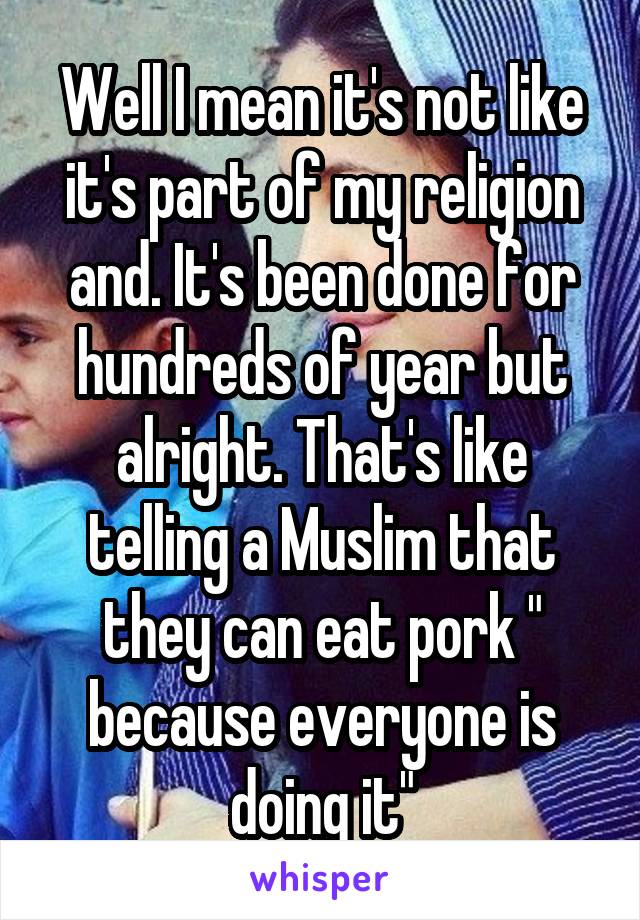 Well I mean it's not like it's part of my religion and. It's been done for hundreds of year but alright. That's like telling a Muslim that they can eat pork " because everyone is doing it"