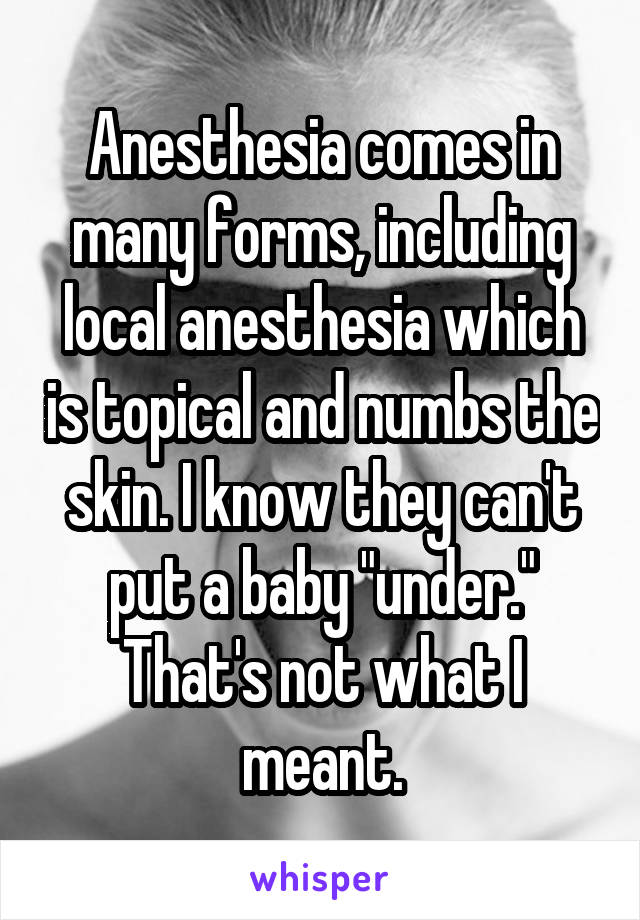 Anesthesia comes in many forms, including local anesthesia which is topical and numbs the skin. I know they can't put a baby "under." That's not what I meant.