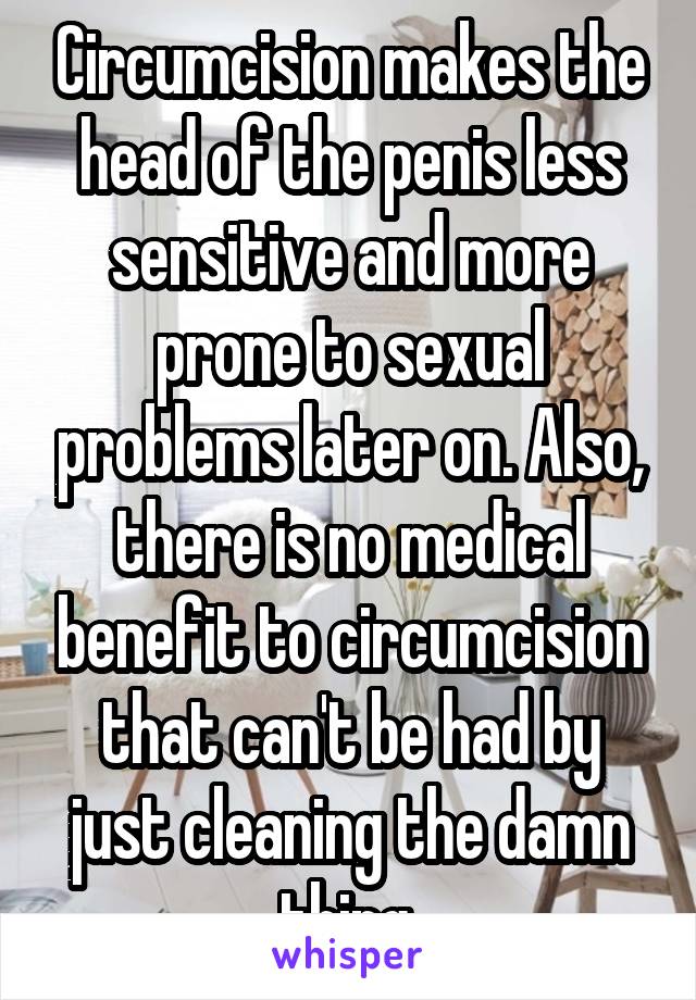 Circumcision makes the head of the penis less sensitive and more prone to sexual problems later on. Also, there is no medical benefit to circumcision that can't be had by just cleaning the damn thing.