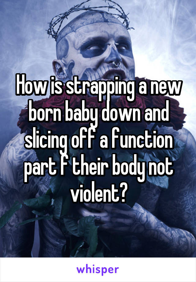 How is strapping a new born baby down and slicing off a function part f their body not violent?