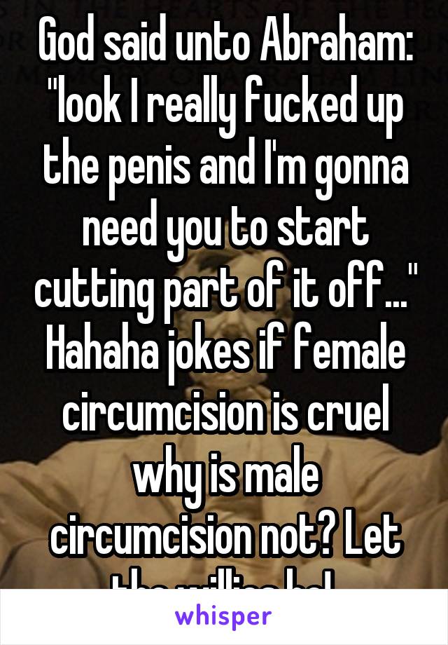 God said unto Abraham: "look I really fucked up the penis and I'm gonna need you to start cutting part of it off..."
Hahaha jokes if female circumcision is cruel why is male circumcision not? Let the willies be! 