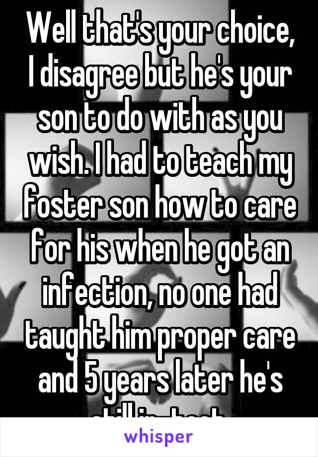 Well that's your choice, I disagree but he's your son to do with as you wish. I had to teach my foster son how to care for his when he got an infection, no one had taught him proper care and 5 years later he's still in-tact.