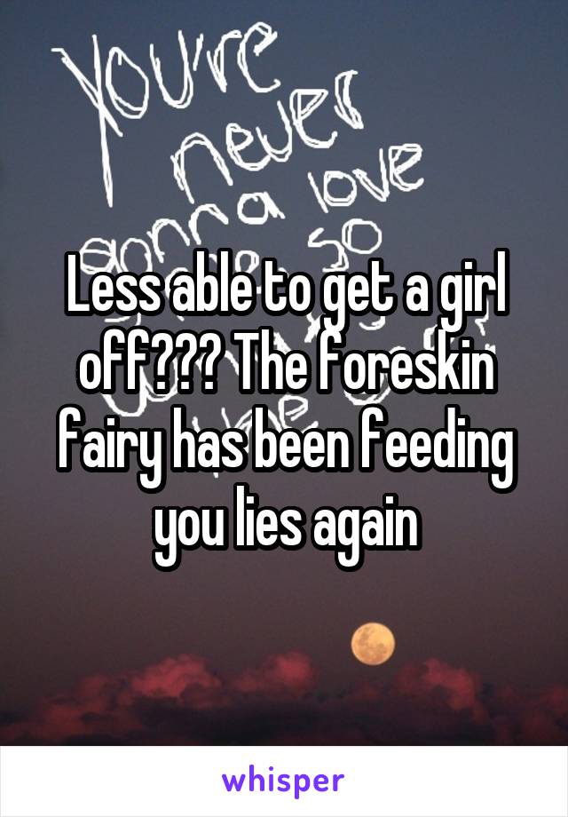 Less able to get a girl off??? The foreskin fairy has been feeding you lies again