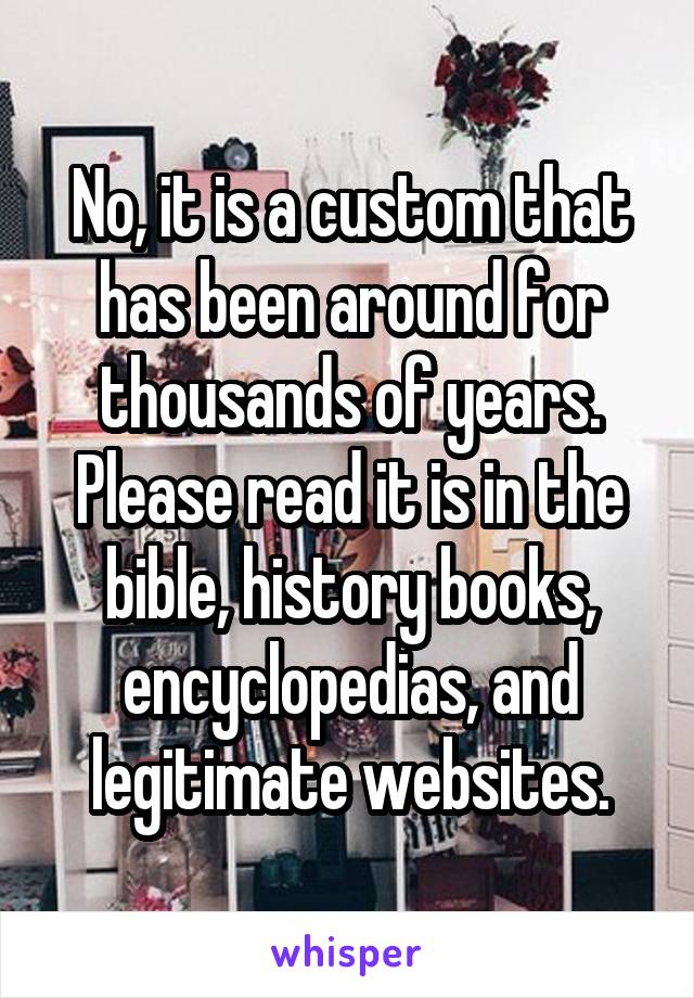  No, it is a custom that has been around for thousands of years. Please read it is in the bible, history books, encyclopedias, and legitimate websites.