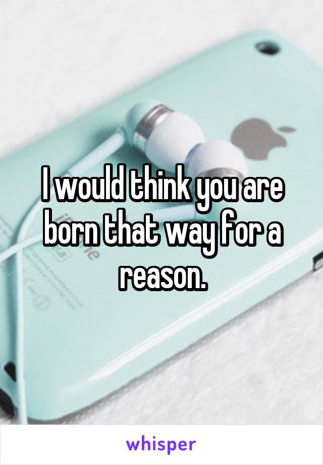 I would think you are born that way for a reason.