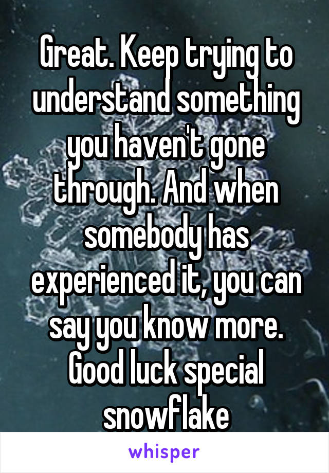 Great. Keep trying to understand something you haven't gone through. And when somebody has experienced it, you can say you know more. Good luck special snowflake