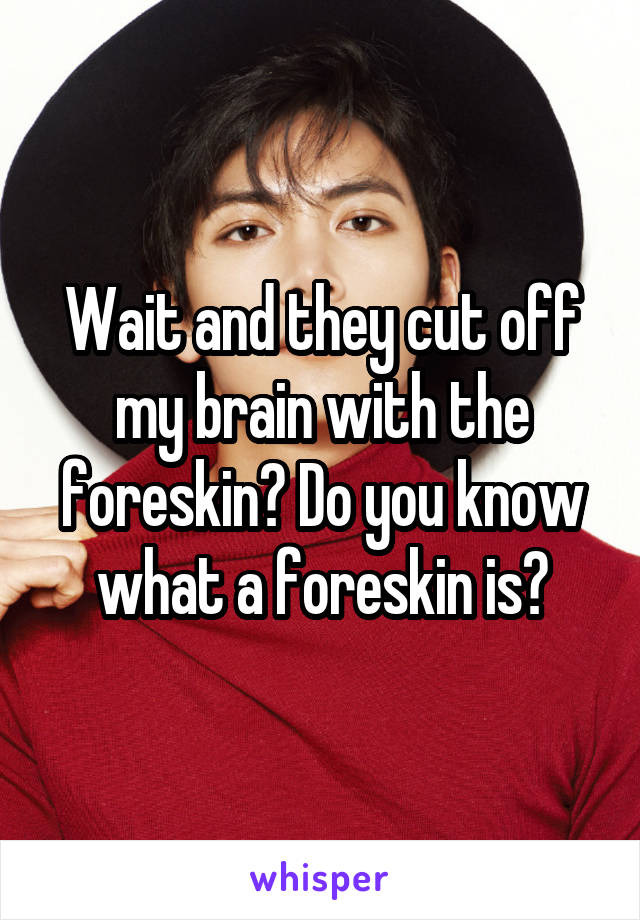 Wait and they cut off my brain with the foreskin? Do you know what a foreskin is?