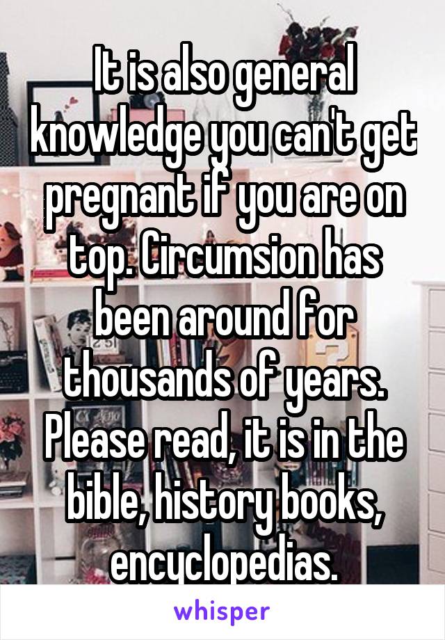 It is also general knowledge you can't get pregnant if you are on top. Circumsion has been around for thousands of years. Please read, it is in the bible, history books, encyclopedias.