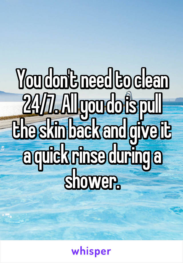 You don't need to clean 24/7. All you do is pull the skin back and give it a quick rinse during a shower.