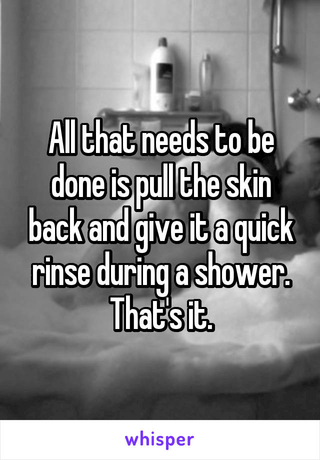 All that needs to be done is pull the skin back and give it a quick rinse during a shower. That's it.