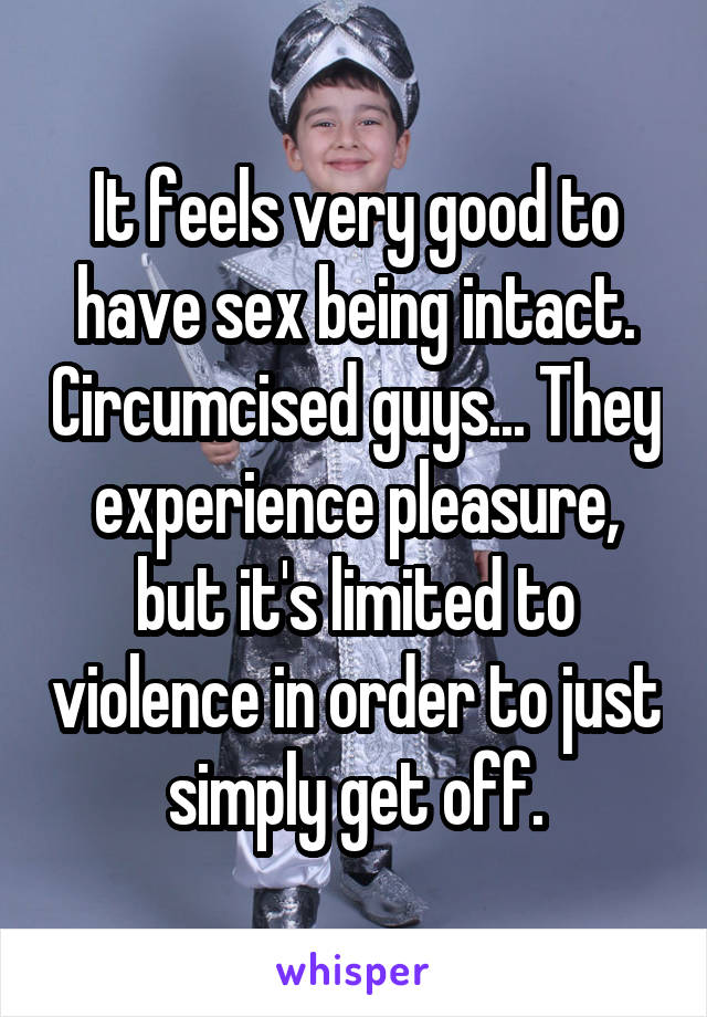 It feels very good to have sex being intact. Circumcised guys... They experience pleasure, but it's limited to violence in order to just simply get off.