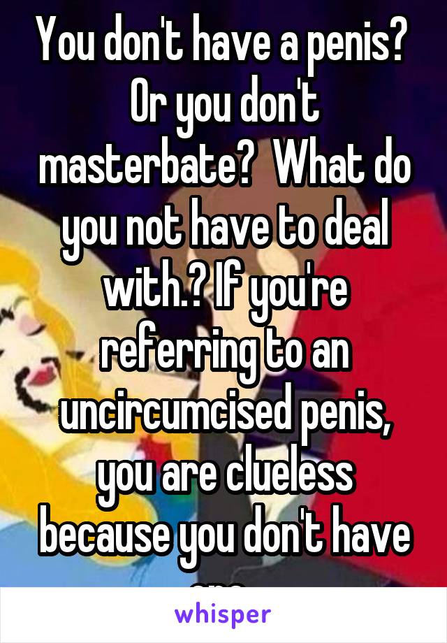 You don't have a penis?  Or you don't masterbate?  What do you not have to deal with.? If you're referring to an uncircumcised penis, you are clueless because you don't have one. 