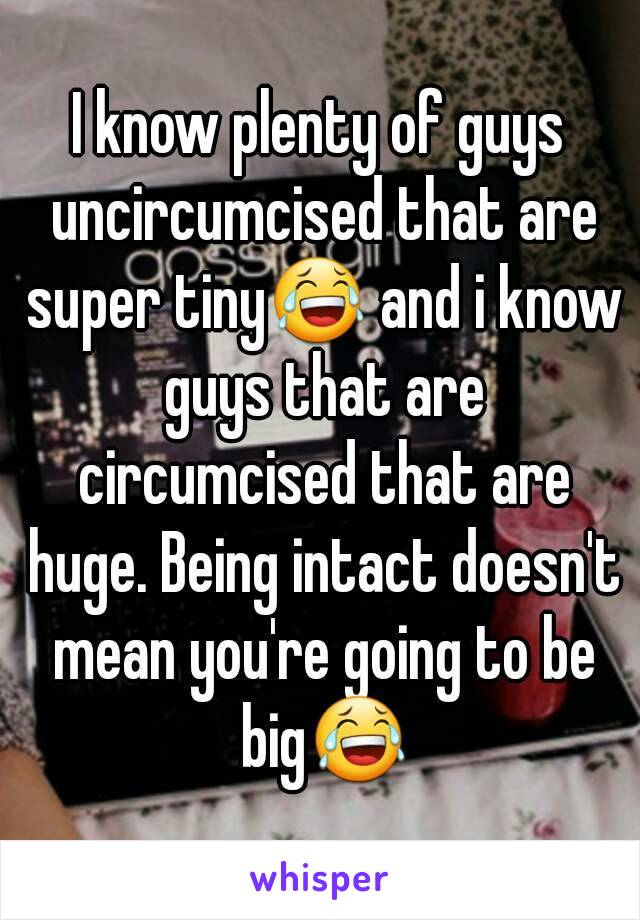 I know plenty of guys uncircumcised that are super tiny😂 and i know guys that are circumcised that are huge. Being intact doesn't mean you're going to be big😂