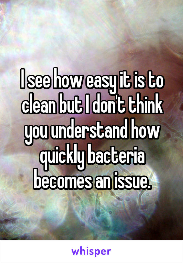 I see how easy it is to clean but I don't think you understand how quickly bacteria becomes an issue.