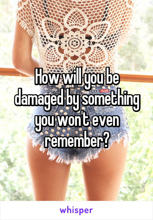 How will you be damaged by something you won't even remember?