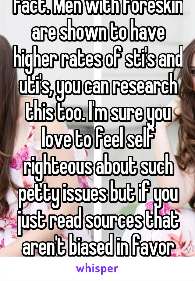 Fact. Men with foreskin are shown to have higher rates of sti's and uti's, you can research this too. I'm sure you love to feel self righteous about such petty issues but if you just read sources that aren't biased in favor of your views...