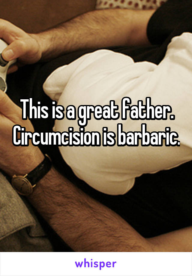 This is a great father. Circumcision is barbaric. 