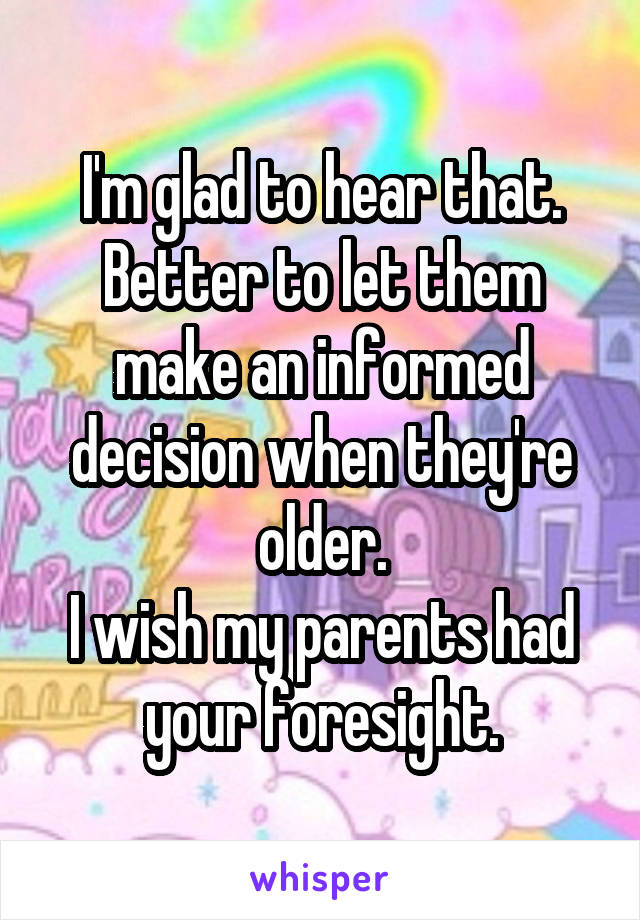 I'm glad to hear that.
Better to let them make an informed decision when they're older.
I wish my parents had your foresight.