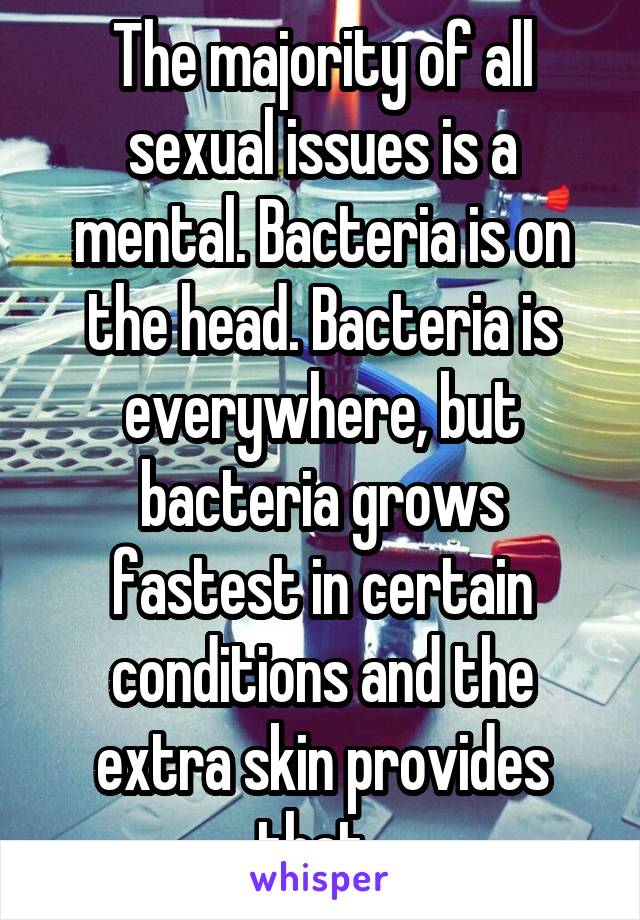 The majority of all sexual issues is a mental. Bacteria is on the head. Bacteria is everywhere, but bacteria grows fastest in certain conditions and the extra skin provides that. 