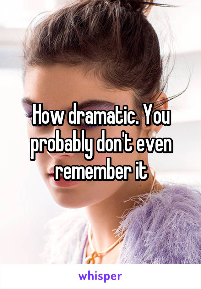 How dramatic. You probably don't even remember it