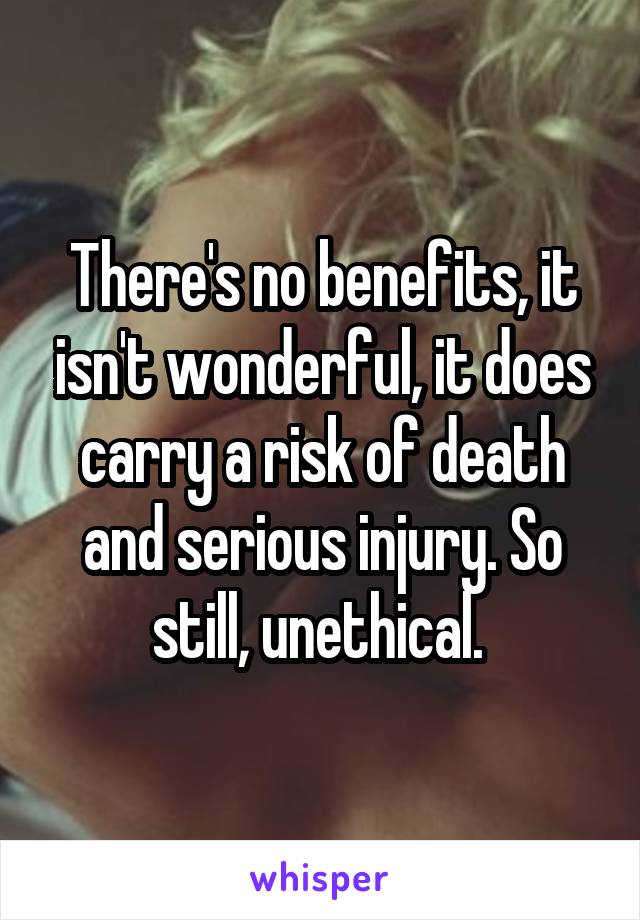 There's no benefits, it isn't wonderful, it does carry a risk of death and serious injury. So still, unethical. 