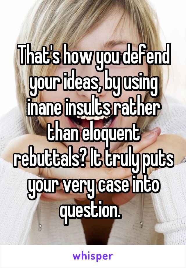 That's how you defend your ideas, by using inane insults rather than eloquent rebuttals? It truly puts your very case into question.  