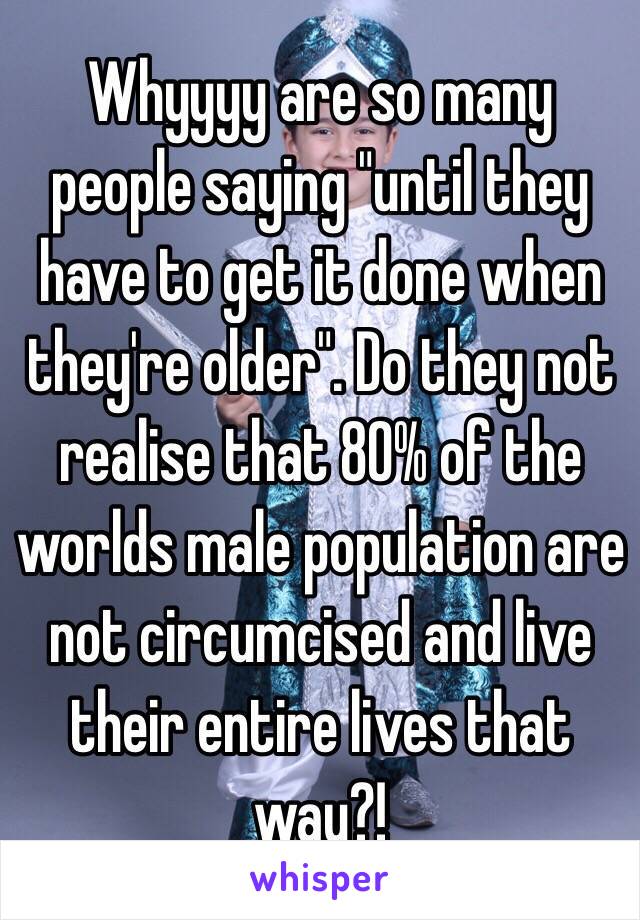 Whyyyy are so many people saying "until they have to get it done when they're older". Do they not realise that 80% of the worlds male population are not circumcised and live their entire lives that way?! 