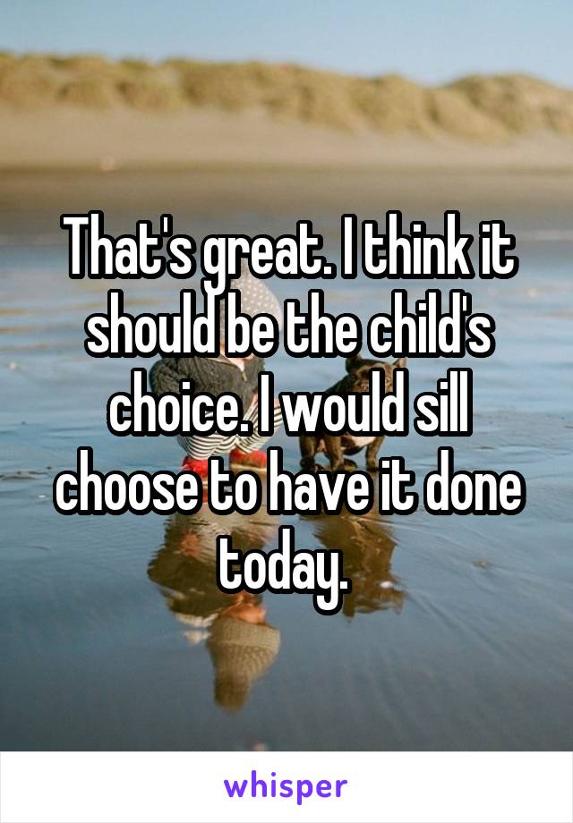 That's great. I think it should be the child's choice. I would sill choose to have it done today. 