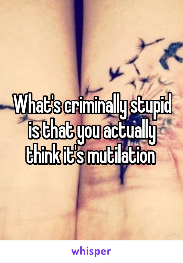 What's criminally stupid is that you actually think it's mutilation 