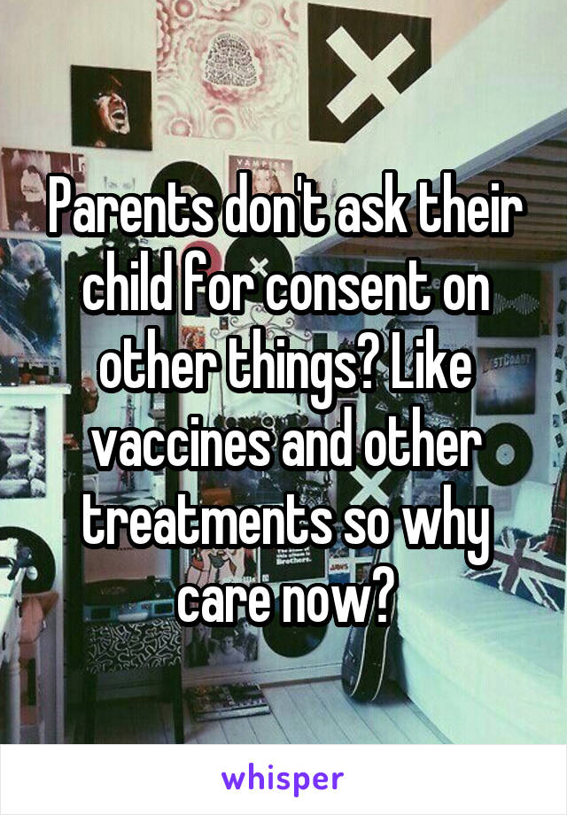 Parents don't ask their child for consent on other things? Like vaccines and other treatments so why care now?