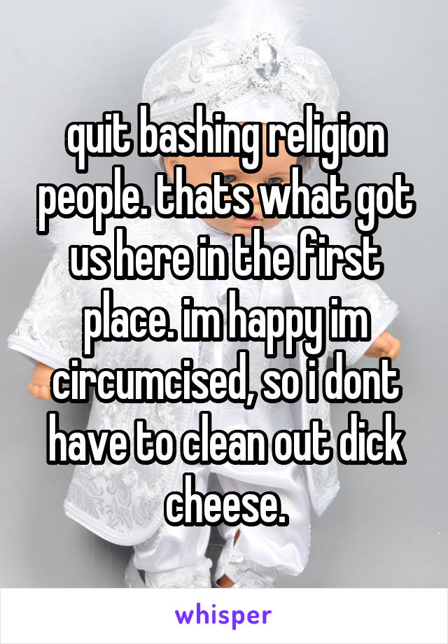 quit bashing religion people. thats what got us here in the first place. im happy im circumcised, so i dont have to clean out dick cheese.