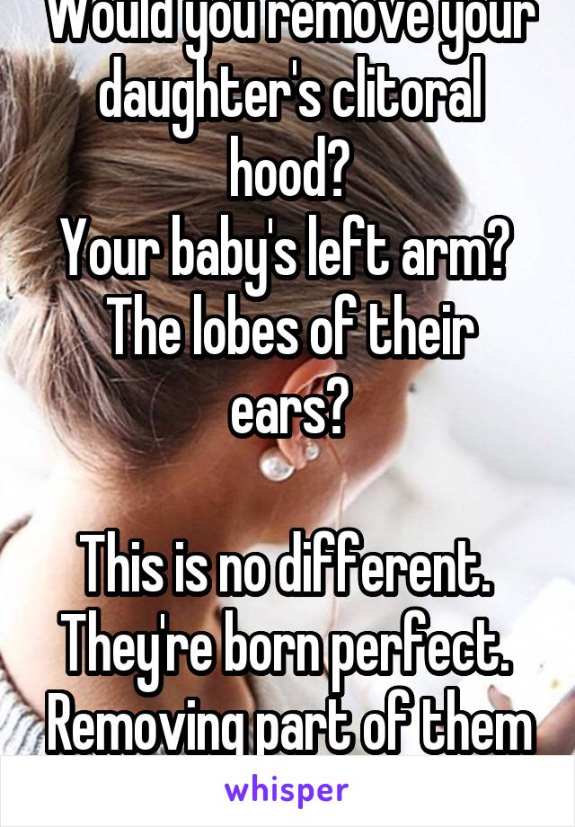 Would you remove your daughter's clitoral hood?
Your baby's left arm? 
The lobes of their ears?

This is no different.  They're born perfect.  Removing part of them is mutilation. 