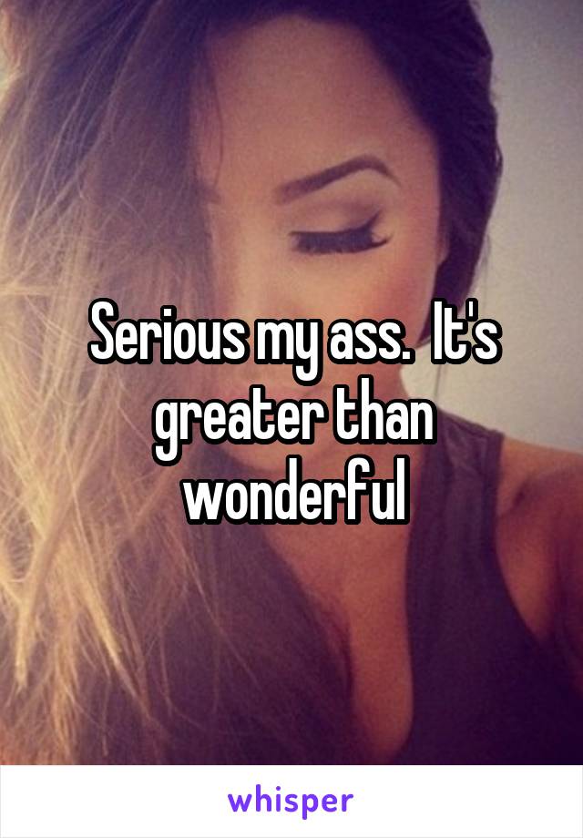 Serious my ass.  It's greater than wonderful