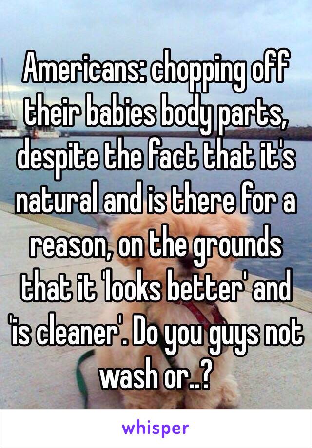 Americans: chopping off their babies body parts, despite the fact that it's natural and is there for a reason, on the grounds that it 'looks better' and 'is cleaner'. Do you guys not wash or..?