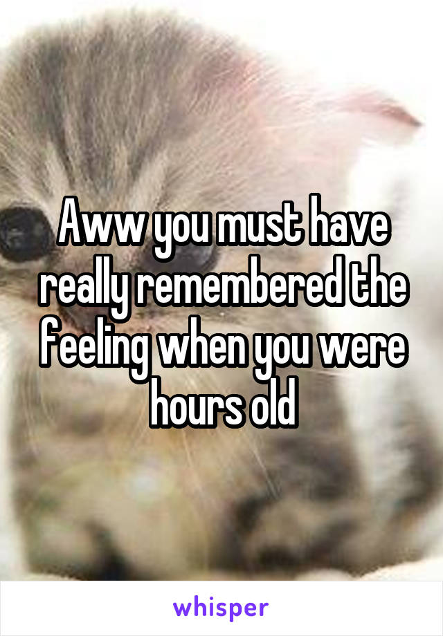 Aww you must have really remembered the feeling when you were hours old