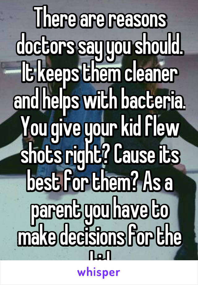 There are reasons doctors say you should. It keeps them cleaner and helps with bacteria. You give your kid flew shots right? Cause its best for them? As a parent you have to make decisions for the kid