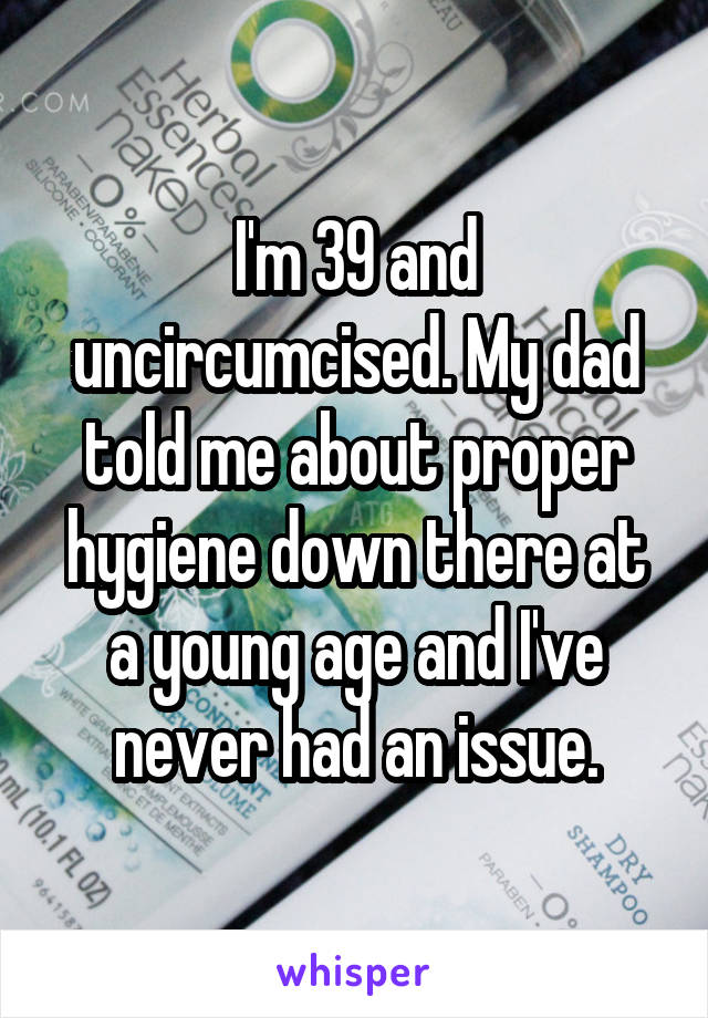 I'm 39 and uncircumcised. My dad told me about proper hygiene down there at a young age and I've never had an issue.