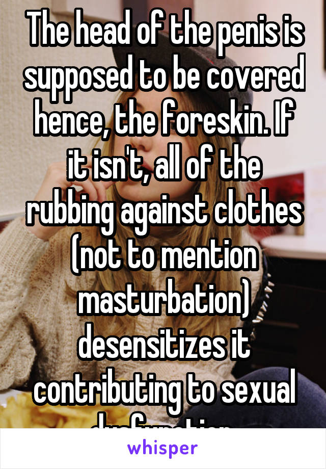 The head of the penis is supposed to be covered hence, the foreskin. If it isn't, all of the rubbing against clothes (not to mention masturbation) desensitizes it contributing to sexual dysfunction.