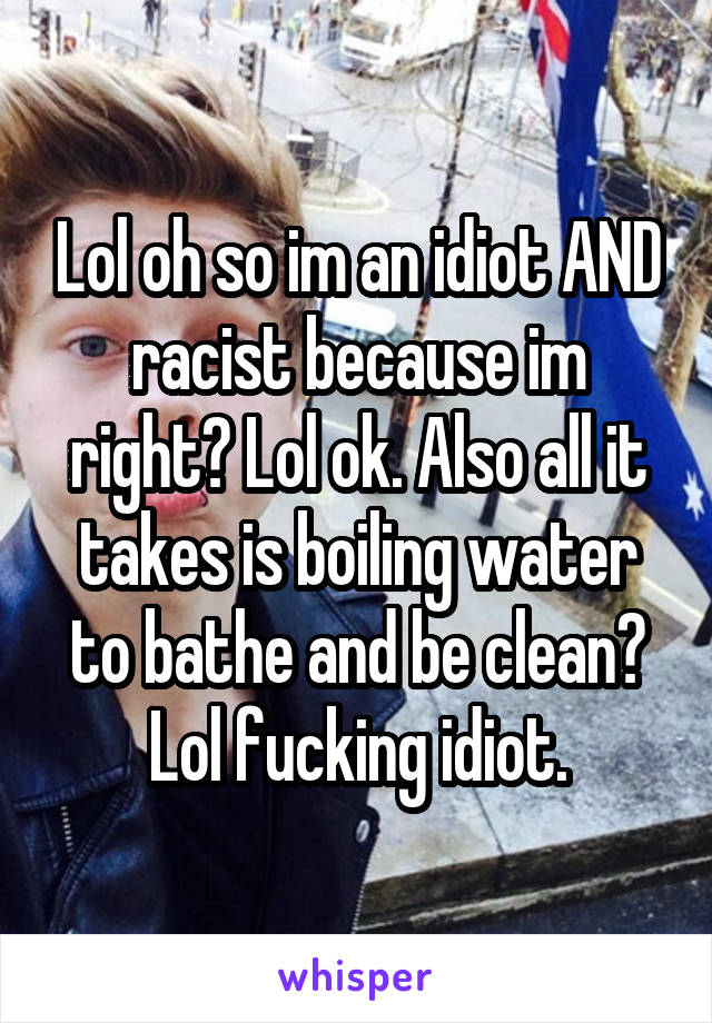 Lol oh so im an idiot AND racist because im right? Lol ok. Also all it takes is boiling water to bathe and be clean? Lol fucking idiot.