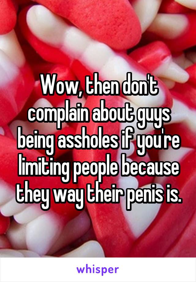 Wow, then don't complain about guys being assholes if you're limiting people because they way their penis is.