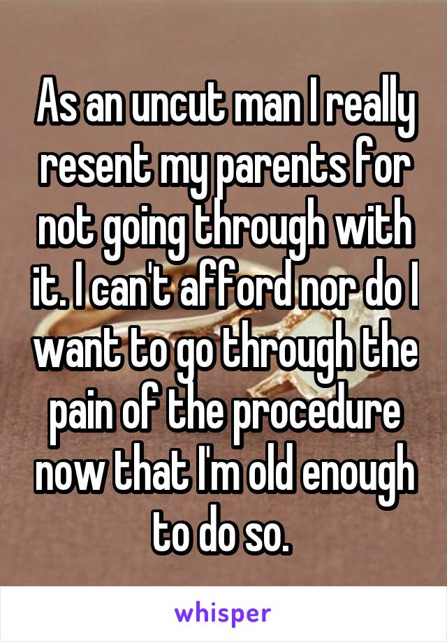 As an uncut man I really resent my parents for not going through with it. I can't afford nor do I want to go through the pain of the procedure now that I'm old enough to do so. 