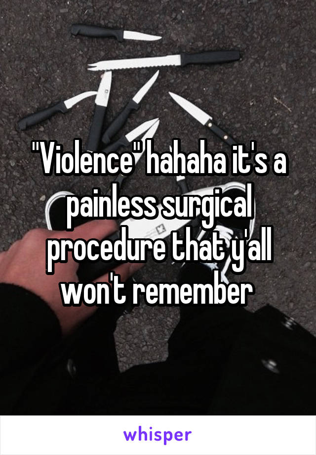 "Violence" hahaha it's a painless surgical procedure that y'all won't remember 