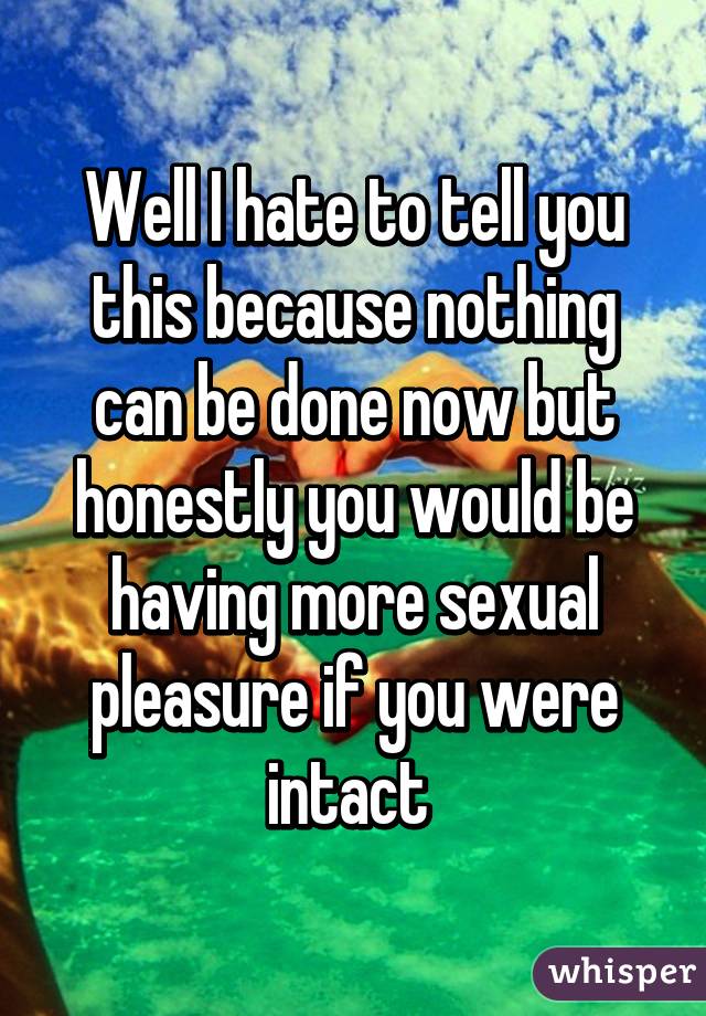 Well I hate to tell you this because nothing can be done now but honestly you would be having more sexual pleasure if you were intact 