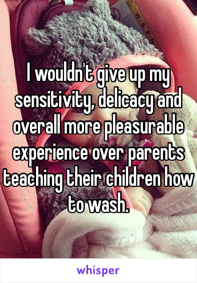 I wouldn't give up my sensitivity, delicacy and overall more pleasurable experience over parents teaching their children how to wash. 