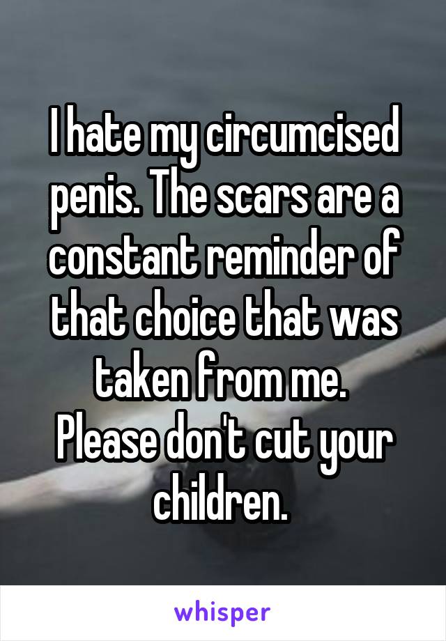 I hate my circumcised penis. The scars are a constant reminder of that choice that was taken from me. 
Please don't cut your children. 