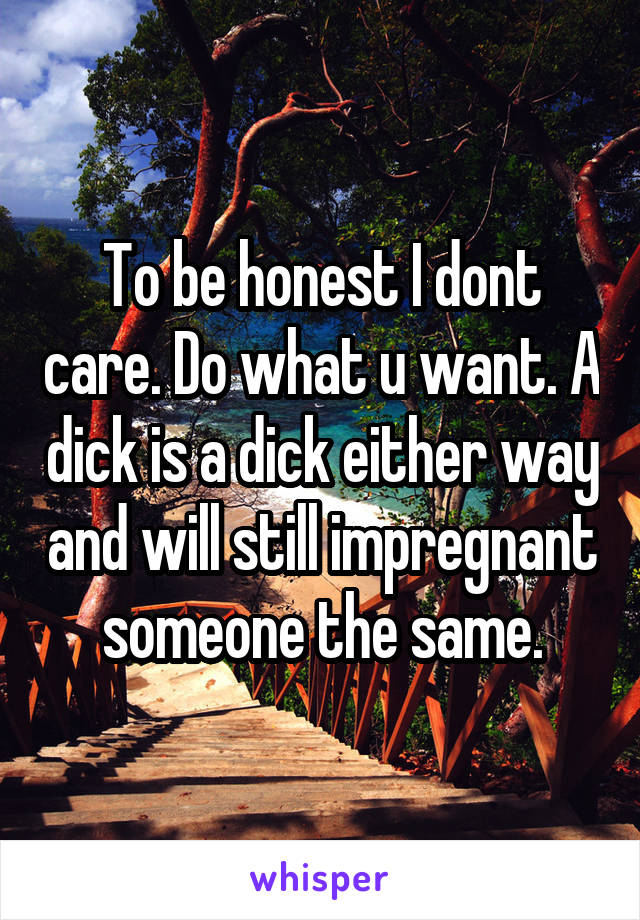 To be honest I dont care. Do what u want. A dick is a dick either way and will still impregnant someone the same.