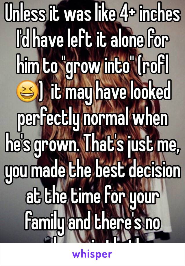 Unless it was like 4+ inches I'd have left it alone for him to "grow into" (rofl😆)  it may have looked perfectly normal when he's grown. That's just me, you made the best decision at the time for your family and there's no shame in that!