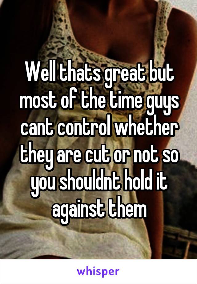 Well thats great but most of the time guys cant control whether they are cut or not so you shouldnt hold it against them